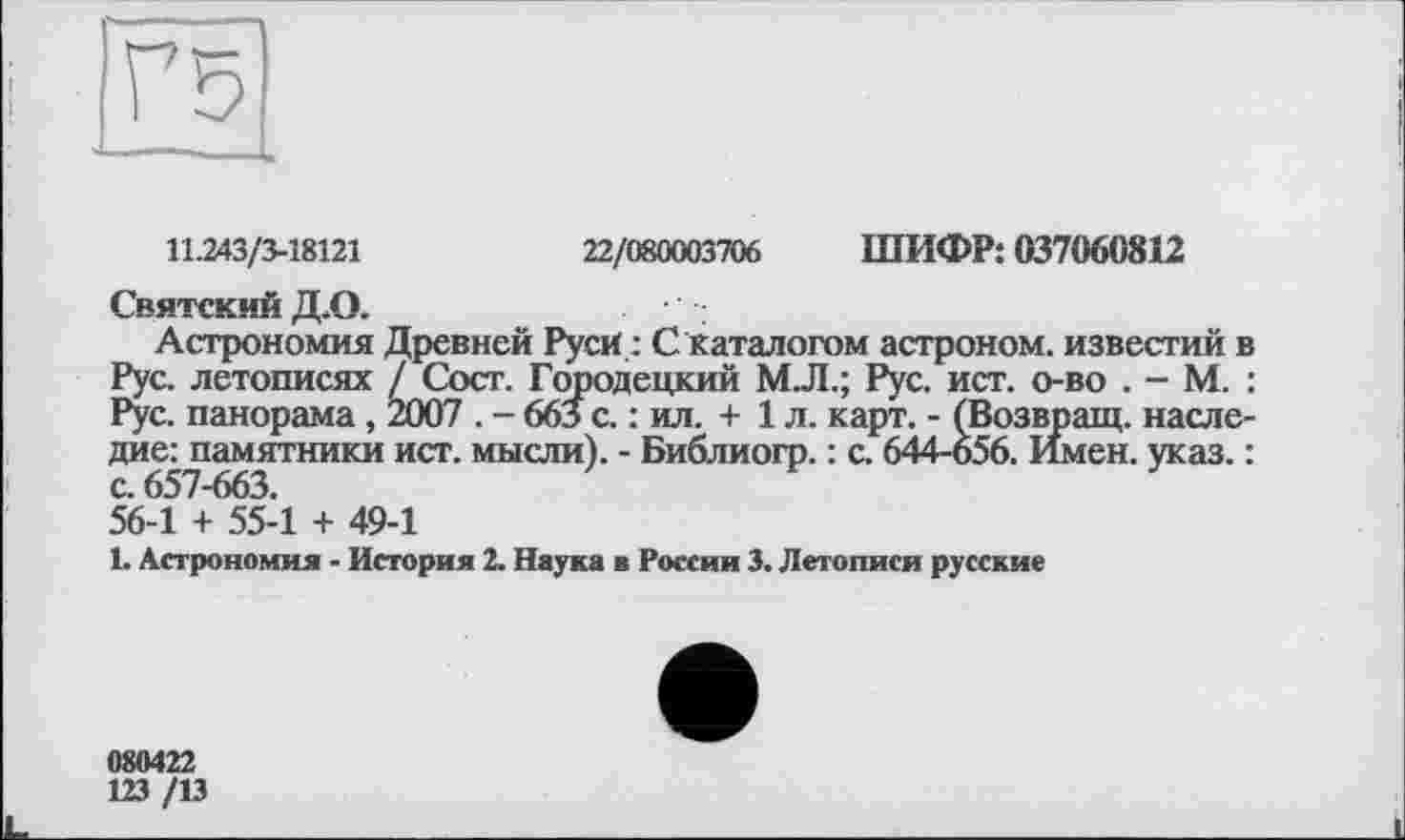 ﻿11.243/3-18121
22/080003706 ШИФР: 037060812
Святский Д.О.
Астрономия Древней Руси : С каталогом астроном, известий в Рус. летописях / Сост. Городецкий МЛ.; Рус. ист. о-во . - М. : Рус. панорама , 2007 . - 663 с. : ил. + 1 л. карт. - (Возвращ. наследие: памятники ист. мысли). - Библиогр. : с. 644-656. Имен. указ. : с. 657-663.
56-1 + 55-1 + 49-1
1. Астрономия - История 2. Наука в России 3. Летописи русские
080422
123 /13